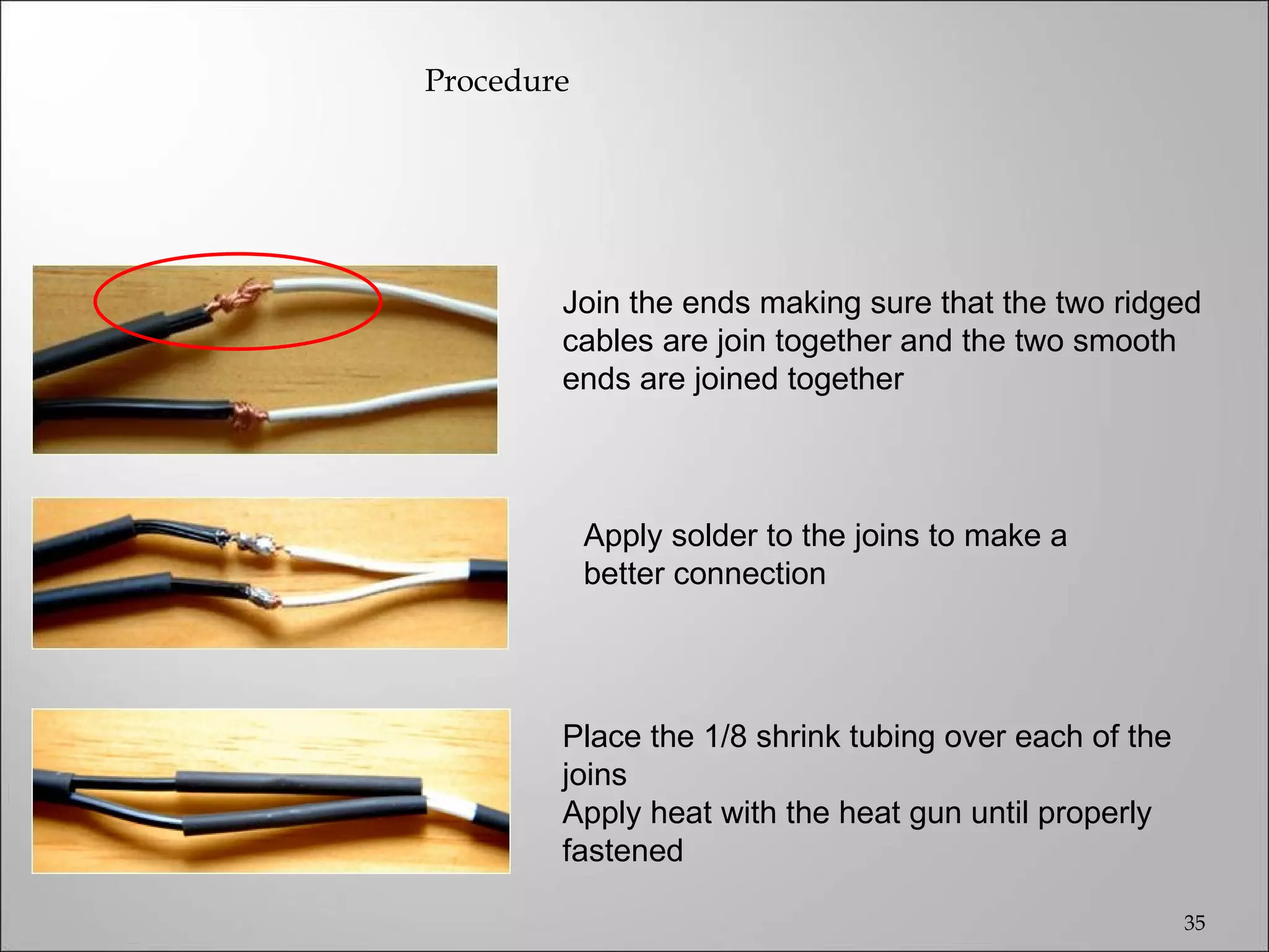 Procedure




        Join the ends making sure that the two ridged
        cables are join together and the two smooth
        ends are joined together



            Apply solder to the joins to make a
            better connection




        Place the 1/8 shrink tubing over each of the
        joins
        Apply heat with the heat gun until properly
        fastened

                                                       35
 
