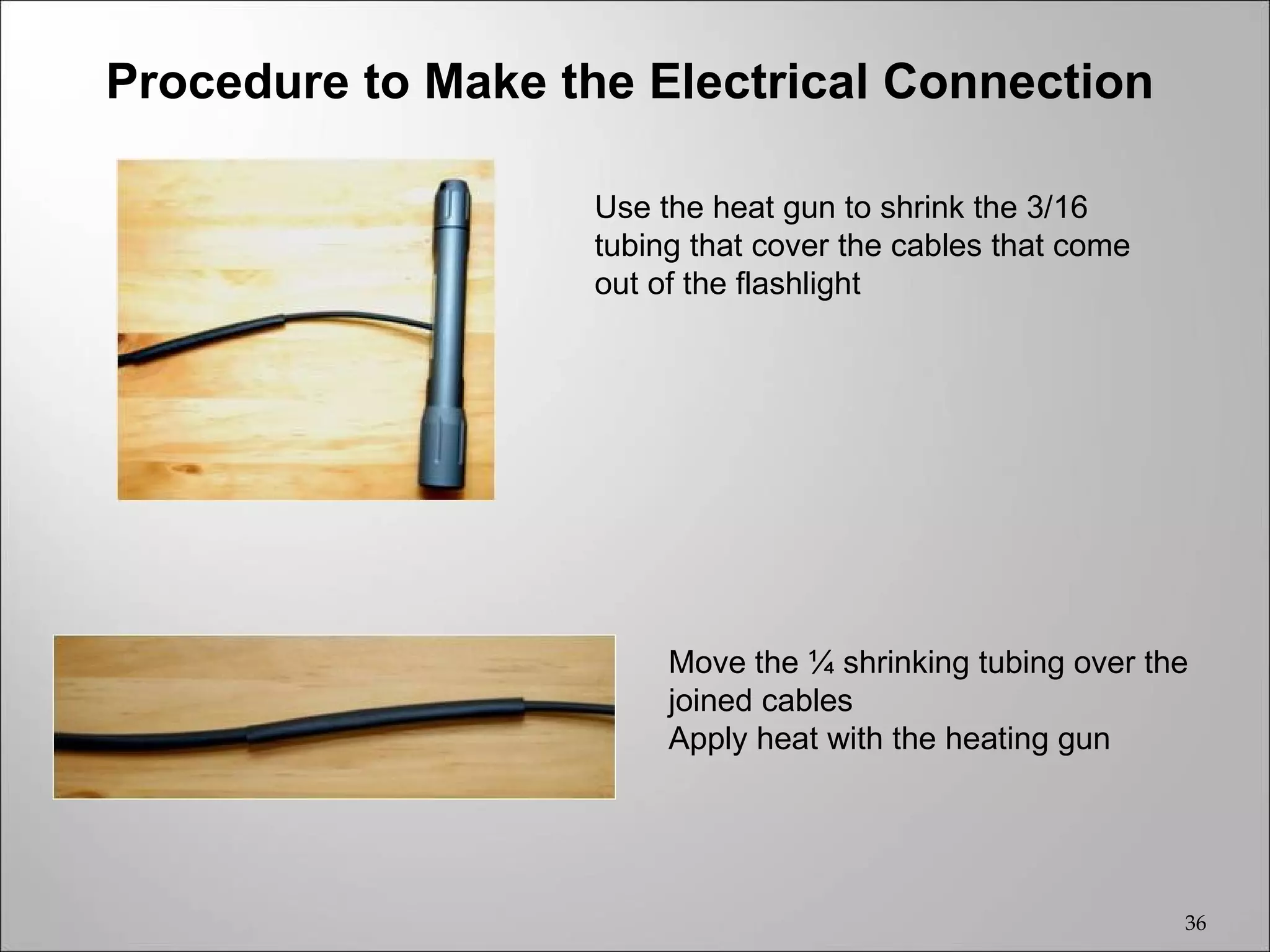 Procedure to Make the Electrical Connection

                    Use the heat gun to shrink the 3/16
                    tubing that cover the cables that come
                    out of the flashlight




                         Move the ¼ shrinking tubing over the
                         joined cables
                         Apply heat with the heating gun




                                                             36
 