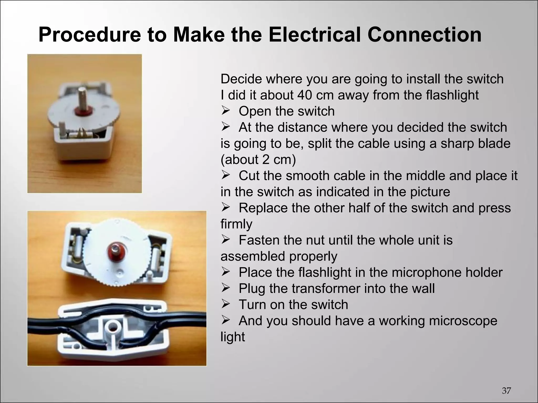 Procedure to Make the Electrical Connection

                 Decide where you are going to install the switch
                 I did it about 40 cm away from the flashlight
                  Open the switch
                  At the distance where you decided the switch
                 is going to be, split the cable using a sharp blade
                 (about 2 cm)
                  Cut the smooth cable in the middle and place it
                 in the switch as indicated in the picture
                  Replace the other half of the switch and press
                 firmly
                  Fasten the nut until the whole unit is
                 assembled properly
                  Place the flashlight in the microphone holder
                  Plug the transformer into the wall
                  Turn on the switch
                  And you should have a working microscope
                 light


                                                                 37
 