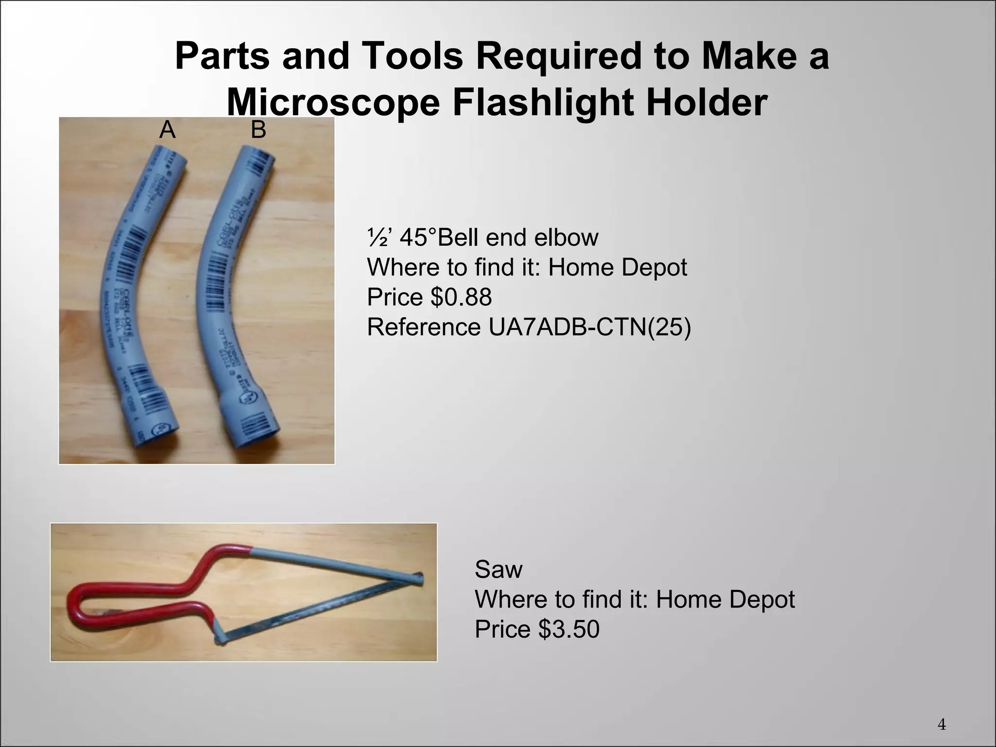 Parts and Tools Required to Make a
  Microscope Flashlight Holder
A   B



         ½’ 45°Bell end elbow
         Where to find it: Home Depot
         Price $0.88
         Reference UA7ADB-CTN(25)




                  Saw
                  Where to find it: Home Depot
                  Price $3.50


                                                 4
 