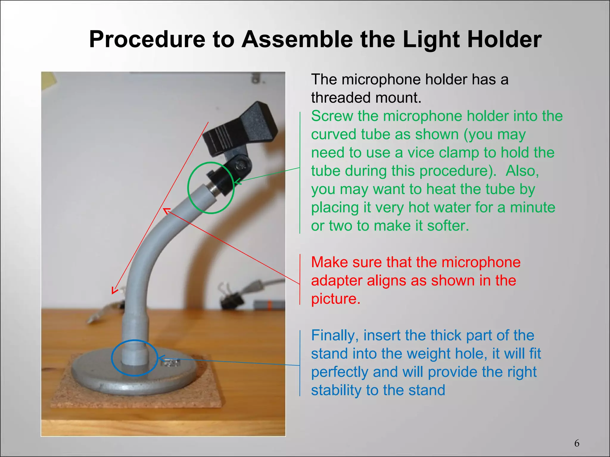 Procedure to Assemble the Light Holder
                  The microphone holder has a
                  threaded mount.
                  Screw the microphone holder into the
                  curved tube as shown (you may
                  need to use a vice clamp to hold the
                  tube during this procedure). Also,
                  you may want to heat the tube by
                  placing it very hot water for a minute
                  or two to make it softer.

                  Make sure that the microphone
                  adapter aligns as shown in the
                  picture.

                  Finally, insert the thick part of the
                  stand into the weight hole, it will fit
                  perfectly and will provide the right
                  stability to the stand


                                                            6
 