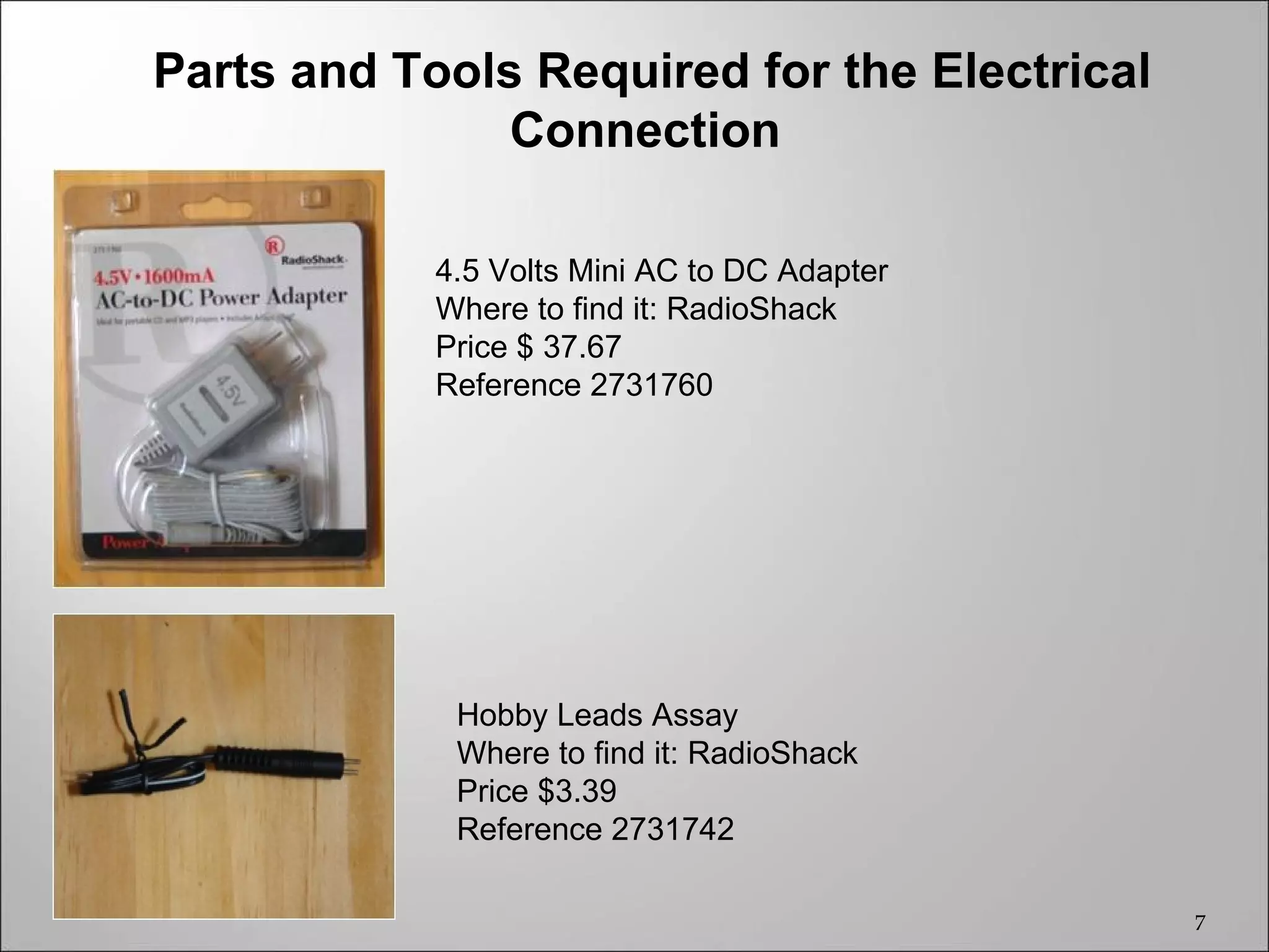 Parts and Tools Required for the Electrical
               Connection

            4.5 Volts Mini AC to DC Adapter
            Where to find it: RadioShack
            Price $ 37.67
            Reference 2731760




             Hobby Leads Assay
             Where to find it: RadioShack
             Price $3.39
             Reference 2731742

                                              7
 