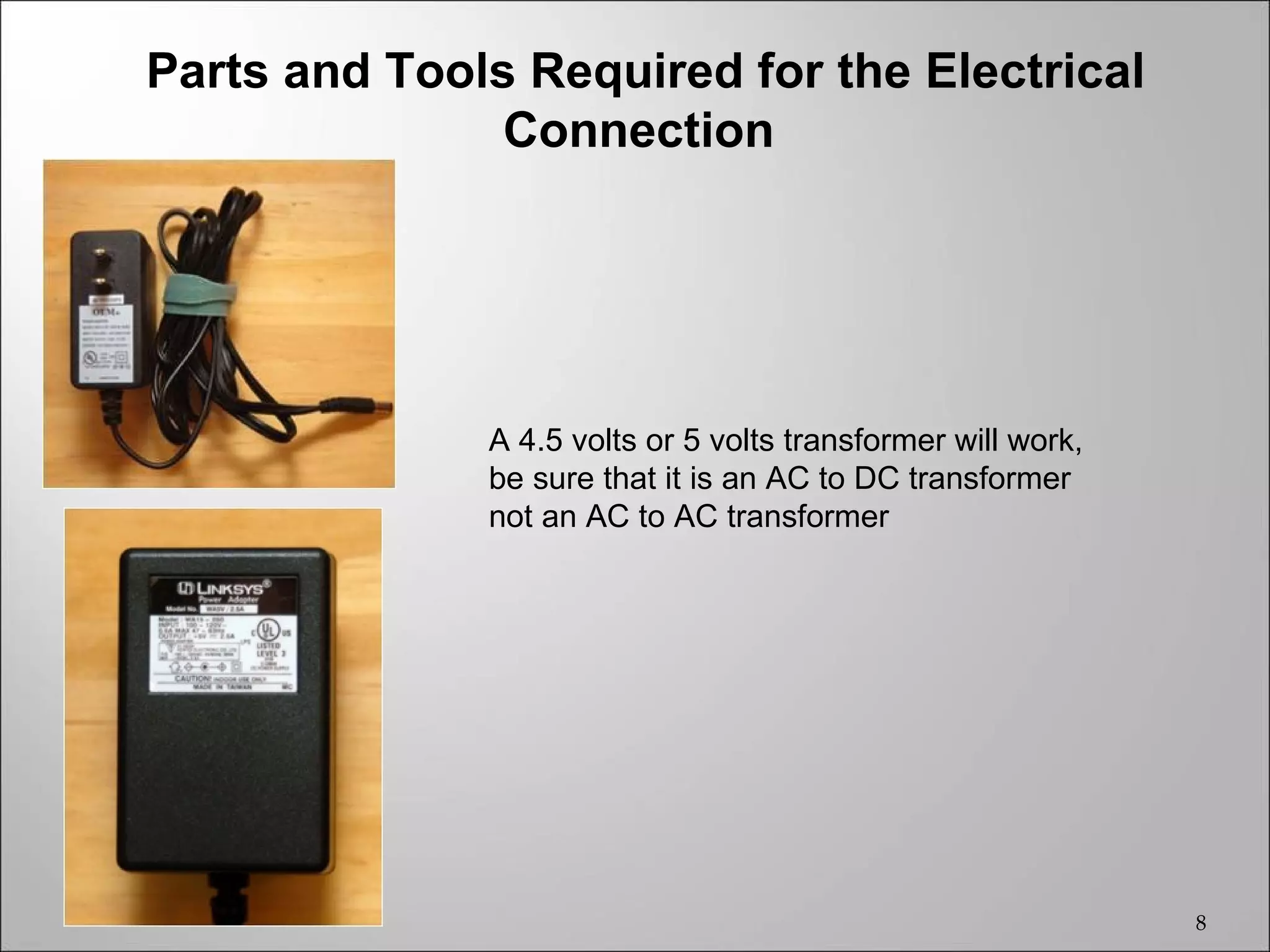 Parts and Tools Required for the Electrical
               Connection




              A 4.5 volts or 5 volts transformer will work,
              be sure that it is an AC to DC transformer
              not an AC to AC transformer




                                                              8
 
