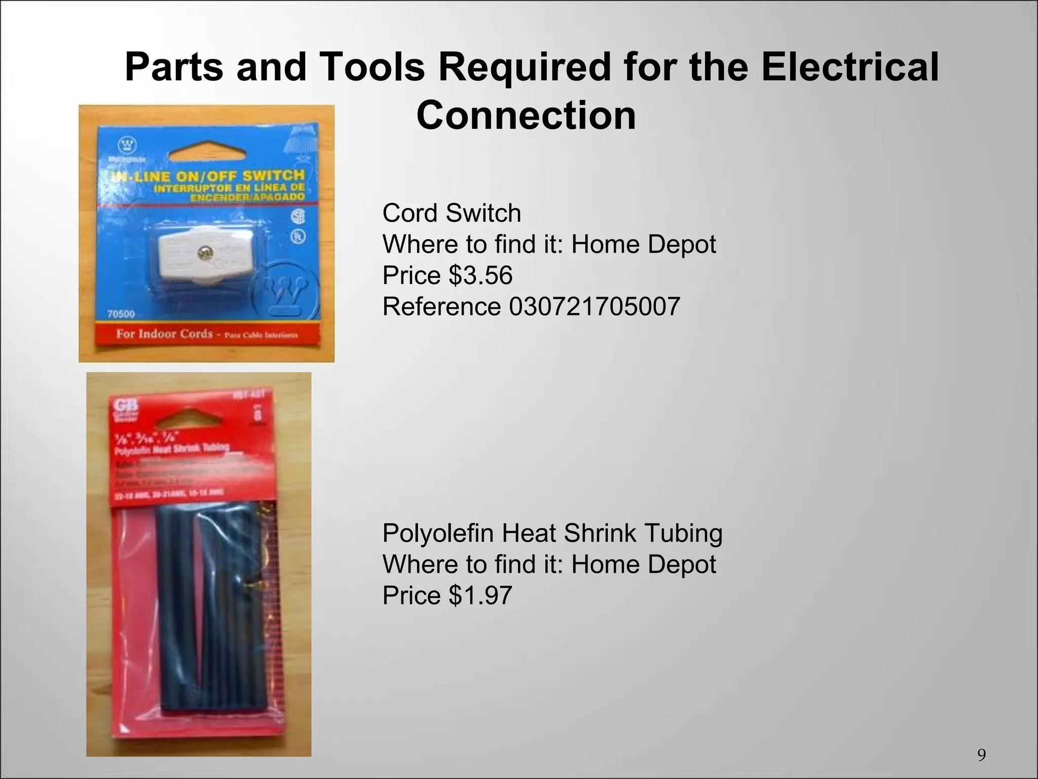 Parts and Tools Required for the Electrical
               Connection

             Cord Switch
             Where to find it: Home Depot
             Price $3.56
             Reference 030721705007




             Polyolefin Heat Shrink Tubing
             Where to find it: Home Depot
             Price $1.97




                                              9
 