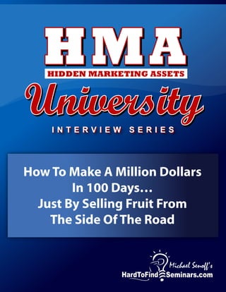 HMAHMAHMAHIDDEN MARKETING ASSETS
UniversityUniversityUniversity
How To Make Cold Call Selling Into A Fun
And More Profitable Activity Over Night
Michael Senoff Interviews Cold Calling Expert
I N T E R V I E W S E R I E SI N T E R V I E W S E R I E S
How To Make A Million Dollars
In 100 Days…
Just By Selling Fruit From
The Side Of The Road
 