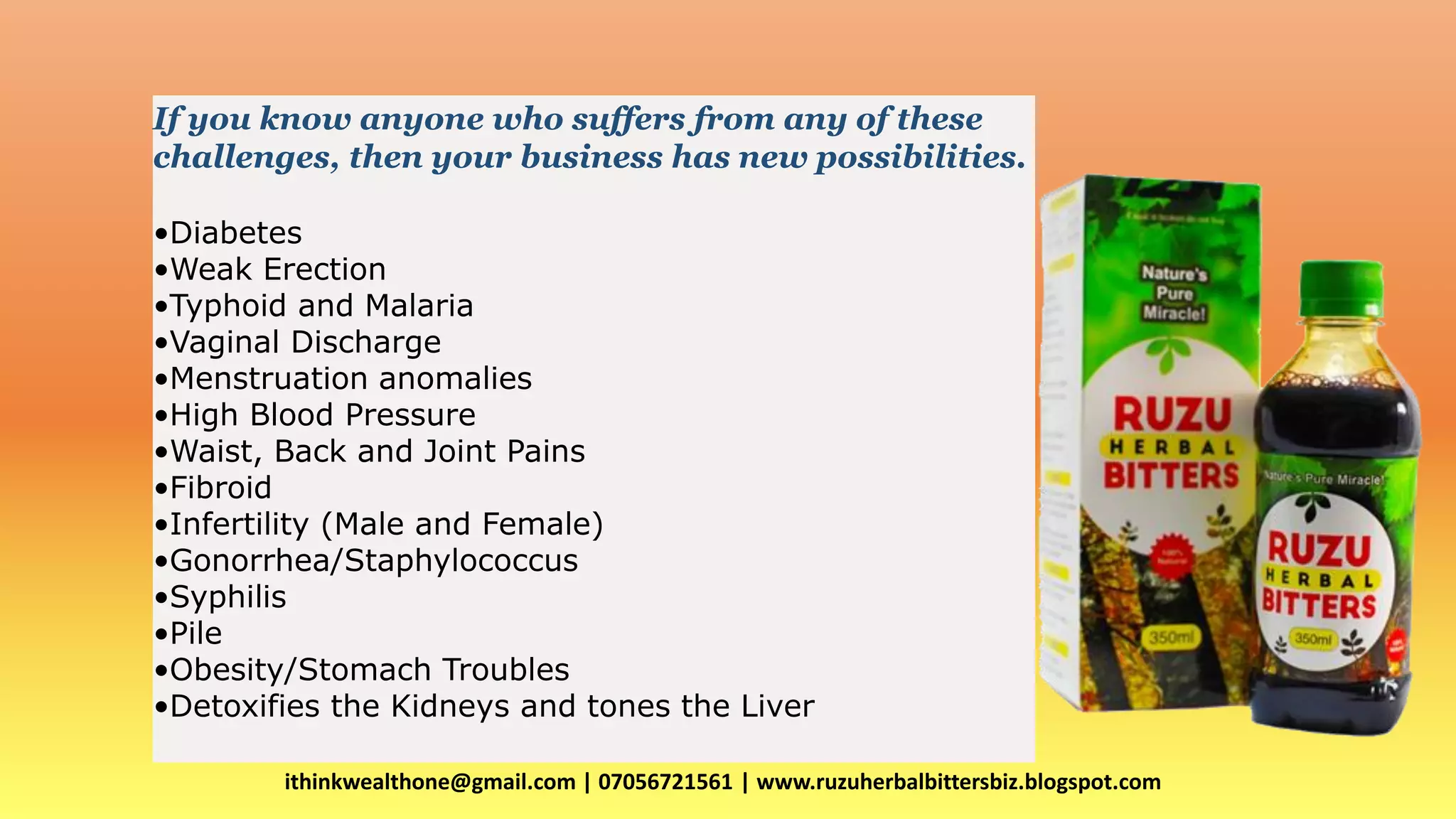 ithinkwealthone@gmail.com | 07056721561 | www.ruzuherbalbittersbiz.blogspot.com
FIRST OF ALL WHAT DOES RUZU HERBAL BITTERS DO?
If you know anyone who suffers from any of these
challenges, then your business has new possibilities.
•Diabetes
•Weak Erection
•Typhoid and Malaria
•Vaginal Discharge
•Menstruation anomalies
•High Blood Pressure
•Waist, Back and Joint Pains
•Fibroid
•Infertility (Male and Female)
•Gonorrhea/Staphylococcus
•Syphilis
•Pile
•Obesity/Stomach Troubles
•Detoxifies the Kidneys and tones the Liver
 