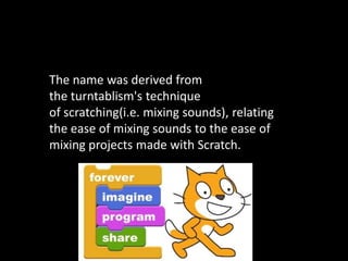 The name was derived from
the turntablism's technique
of scratching(i.e. mixing sounds), relating
the ease of mixing sounds to the ease of
mixing projects made with Scratch.

 