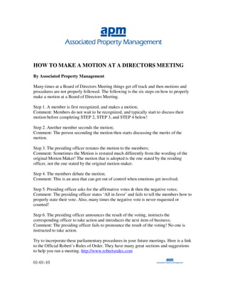 HOW TO MAKE A MOTION AT A DIRECTORS MEETING
By Associated Property Management

Many times at a Board of Directors Meeting things get off track and then motions and
procedures are not properly followed. The following is the six steps on how to properly
make a motion at a Board of Directors Meeting.

Step 1. A member is first recognized, and makes a motion;
Comment: Members do not wait to be recognized, and typically start to discuss their
motion before completing STEP 2, STEP 3, and STEP 4 below!

Step 2. Another member seconds the motion;
Comment: The person seconding the motion then starts discussing the merits of the
motion.

Step 3. The presiding officer restates the motion to the members;
Comment: Sometimes the Motion is restated much differently from the wording of the
original Motion Maker! The motion that is adopted is the one stated by the residing
officer, not the one stated by the original motion maker.

Step 4. The members debate the motion;
Comment: This is an area that can get out of control when emotions get involved.

Step 5. Presiding officer asks for the affirmative votes & then the negative votes;
Comment: The presiding officer states ‘All in favor’ and fails to tell the members how to
properly state their vote. Also, many times the negative vote is never requested or
counted!

Step 6. The presiding officer announces the result of the voting, instructs the
corresponding officer to take action and introduces the next item of business;
Comment: The presiding officer fails to pronounce the result of the voting! No one is
instructed to take action.

Try to incorporate these parliamentary procedures in your future meetings. Here is a link
to the Official Robert’s Rules of Order. They have many great sections and suggestions
to help you run a meeting. http://www.robertsrules.com

01-01-10
 