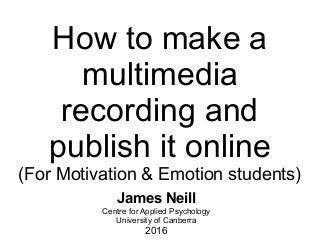How to make a
multimedia
recording and
publish it online
(For Motivation & Emotion students)
James Neill
Centre for Applied Psychology
University of Canberra
2016
 