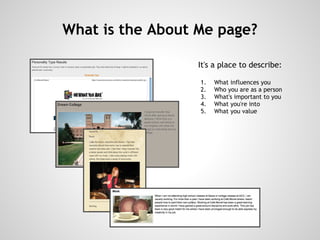 What is the About Me page?

                  It's a place to describe:

                      1.   What influences you
                      2.   Who you are as a person
                      3.   What's important to you
                      4.   What you're into
                      5.   What you value
                   
 