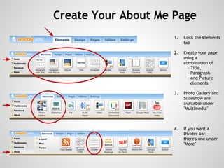 Create Your About Me Page
                        1.   Click the Elements
                             tab
                     
                        2.   Create your page
                             using a
                             combination of
                               - Title,
                               - Paragraph,
                               - and Picture
                                 elements

                        3.   Photo Gallery and
                             Slideshow are
                             available under
                             "Multimedia"



                        4.   If you want a
                             Divider bar,
                             there's one under
                             "More"
 