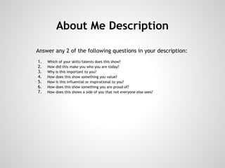 About Me Description

Answer any 2 of the following questions in your description:
    1.   Which of your skills/talents does this show?
    2.   How did this make you who you are today?
    3.   Why is this important to you?
    4.   How does this show something you value?
    5.   How is this influential or inspirational to you?
    6.   How does this show something you are proud of?
    7.   How does this shows a side of you that not everyone else sees?
 
 
 
 
 