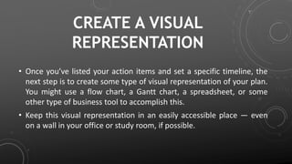 CREATE A VISUAL
REPRESENTATION
• Once you’ve listed your action items and set a specific timeline, the
next step is to create some type of visual representation of your plan.
You might use a flow chart, a Gantt chart, a spreadsheet, or some
other type of business tool to accomplish this.
• Keep this visual representation in an easily accessible place — even
on a wall in your office or study room, if possible.
 