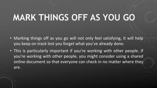 MARK THINGS OFF AS YOU GO
• Marking things off as you go will not only feel satisfying, it will help
you keep on track lest you forget what you’ve already done.
• This is particularly important if you’re working with other people. If
you’re working with other people, you might consider using a shared
online document so that everyone can check in no matter where they
are.
 