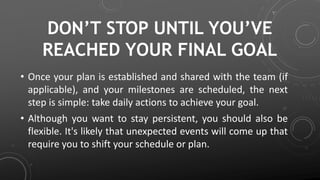 DON’T STOP UNTIL YOU’VE
REACHED YOUR FINAL GOAL
• Once your plan is established and shared with the team (if
applicable), and your milestones are scheduled, the next
step is simple: take daily actions to achieve your goal.
• Although you want to stay persistent, you should also be
flexible. It's likely that unexpected events will come up that
require you to shift your schedule or plan.
 