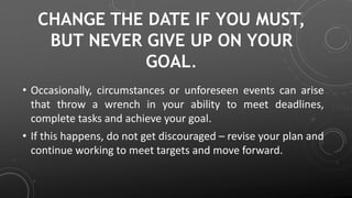 CHANGE THE DATE IF YOU MUST,
BUT NEVER GIVE UP ON YOUR
GOAL.
• Occasionally, circumstances or unforeseen events can arise
that throw a wrench in your ability to meet deadlines,
complete tasks and achieve your goal.
• If this happens, do not get discouraged – revise your plan and
continue working to meet targets and move forward.
 