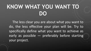 KNOW WHAT YOU WANT TO
DO
The less clear you are about what you want to
do, the less effective your plan will be. Try to
specifically define what you want to achieve as
early as possible — preferably before starting
your project.
 