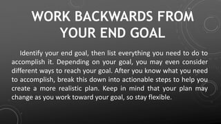 WORK BACKWARDS FROM
YOUR END GOAL
Identify your end goal, then list everything you need to do to
accomplish it. Depending on your goal, you may even consider
different ways to reach your goal. After you know what you need
to accomplish, break this down into actionable steps to help you
create a more realistic plan. Keep in mind that your plan may
change as you work toward your goal, so stay flexible.
 