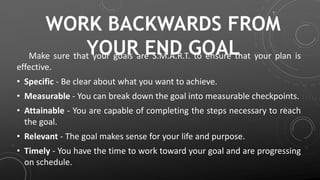 WORK BACKWARDS FROM
YOUR END GOALMake sure that your goals are S.M.A.R.T. to ensure that your plan is
effective.
• Specific - Be clear about what you want to achieve.
• Measurable - You can break down the goal into measurable checkpoints.
• Attainable - You are capable of completing the steps necessary to reach
the goal.
• Relevant - The goal makes sense for your life and purpose.
• Timely - You have the time to work toward your goal and are progressing
on schedule.
 