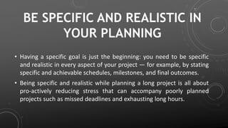 BE SPECIFIC AND REALISTIC IN
YOUR PLANNING
• Having a specific goal is just the beginning: you need to be specific
and realistic in every aspect of your project — for example, by stating
specific and achievable schedules, milestones, and final outcomes.
• Being specific and realistic while planning a long project is all about
pro-actively reducing stress that can accompany poorly planned
projects such as missed deadlines and exhausting long hours.
 