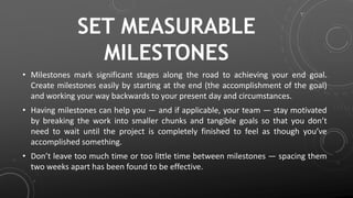 SET MEASURABLE
MILESTONES
• Milestones mark significant stages along the road to achieving your end goal.
Create milestones easily by starting at the end (the accomplishment of the goal)
and working your way backwards to your present day and circumstances.
• Having milestones can help you — and if applicable, your team — stay motivated
by breaking the work into smaller chunks and tangible goals so that you don’t
need to wait until the project is completely finished to feel as though you’ve
accomplished something.
• Don’t leave too much time or too little time between milestones — spacing them
two weeks apart has been found to be effective.
 
