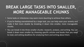 BREAK LARGE TASKS INTO SMALLER,
MORE MANAGEABLE CHUNKS
• Some tasks or milestones may seem more daunting to achieve than others.
• If you’re feeling overwhelmed by a large task, you can help ease your anxiety and
make it feel more doable by breaking it down into smaller, more manageable
chunks.
• You can break it into three smaller chunks: research, analysis, and writing. You can
break it down even smaller by choosing specific articles and books that you need
to read, and setting deadlines for analyzing them and writing about them.
 
