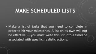 MAKE SCHEDULED LISTS
• Make a list of tasks that you need to complete in
order to hit your milestones. A list on its own will not
be effective — you must write this list into a timeline
associated with specific, realistic actions.
 