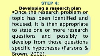 STEP 4:
Developing a research plan
Once the research problem or
topic has been identified and
focused, it is then appropriate
to state one or more research
questions and possibly to
develop from those questions
specific hypotheses (Parsons &
Brown, 2002).
 