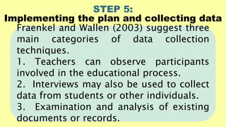 STEP 5:
Implementing the plan and collecting data
Fraenkel and Wallen (2003) suggest three
main categories of data collection
techniques.
1. Teachers can observe participants
involved in the educational process.
2. Interviews may also be used to collect
data from students or other individuals.
3. Examination and analysis of existing
documents or records.
 