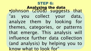STEP 6:
Analyzing the data
Johnson (2008) suggests that
“as you collect your data,
analyze them by looking for
themes, categories, or patterns
that emerge. This analysis will
influence further data collection
(and analysis) by helping you to
know what to look for”
 
