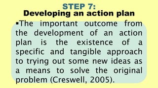 STEP 7:
Developing an action plan
The important outcome from
the development of an action
plan is the existence of a
specific and tangible approach
to trying out some new ideas as
a means to solve the original
problem (Creswell, 2005).
 