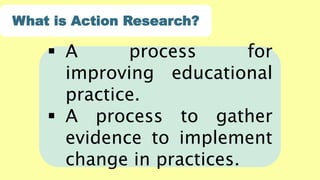  A process for
improving educational
practice.
 A process to gather
evidence to implement
change in practices.
What is Action Research?
 
