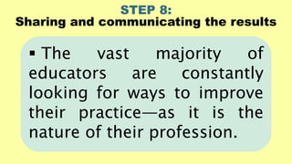 STEP 8:
Sharing and communicating the results
 The vast majority of
educators are constantly
looking for ways to improve
their practice—as it is the
nature of their profession.
 