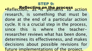 STEP 9:
Reflecting on the process
Reflection, as it pertains to action
research, is something that must be
done at the end of a particular action
cycle. It is a crucial step in the process,
since this is where the teacher-
researcher reviews what has been done,
determines its effectiveness, and makes
decisions about possible revisions for
future implementations of the project.
 