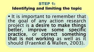 STEP 1:
Identifying and limiting the topic
 It is important to remember that
the goal of any action research
project is a desire to make things
better, improve some specific
practice, or correct something
that is not working as well as it
should (Fraenkel & Wallen, 2003).
 