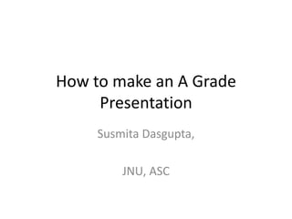 How to make an A Grade
Presentation
Susmita Dasgupta,
JNU, ASC
 