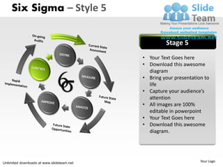 Six Sigma – Style 5


                                                    Stage 5
                                           • Your Text Goes here
                                           • Download this awesome
                                             diagram
                                           • Bring your presentation to
                                             life
                                           • Capture your audience’s
                                             attention
                                           • All images are 100%
                                             editable in powerpoint
                                           • Your Text Goes here
                                           • Download this awesome
                                             diagram.




Unlimited downloads at www.slideteam.net                           Your Logo
 
