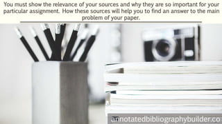 You must show the relevance of your sources and why they are so important for your
particular assignment. How these sources will help you to find an answer to the main
problem of your paper.
annotatedbibliographybuilder.co
 