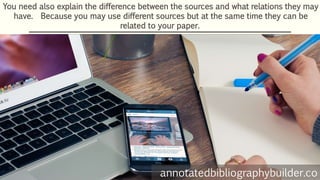 You need also explain the difference between the sources and what relations they may
have. Because you may use different sources but at the same time they can be
related to your paper.
annotatedbibliographybuilder.co
 