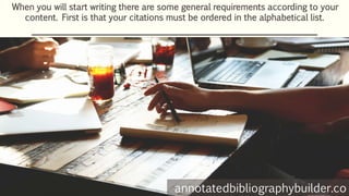 When you will start writing there are some general requirements according to your
content. First is that your citations must be ordered in the alphabetical list.
annotatedbibliographybuilder.co
 