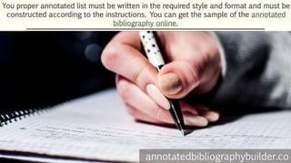 You proper annotated list must be written in the required style and format and must be
constructed according to the instructions. You can get the sample of the annotated
bibliography online.
annotatedbibliographybuilder.co
 