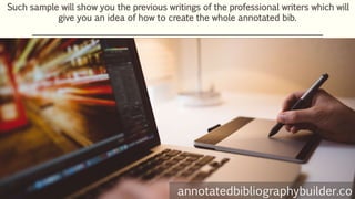 Such sample will show you the previous writings of the professional writers which will
give you an idea of how to create the whole annotated bib.
annotatedbibliographybuilder.co
 