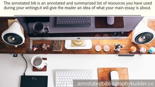 The annotated bib is an annotated and summarized list of resources you have used
during your writings.it will give the reader an idea of what your main essay is about.
annotatedbibliographybuilder.co
 