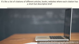 It's like a list of citations of different articles, books, websites where each citation has
a short but descriptive brief
annotatedbibliographybuilder.co
 