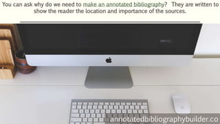 You can ask why do we need to make an annotated bibliography? They are written to
show the reader the location and importance of the sources.
annotatedbibliographybuilder.co
 