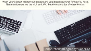 When you will start writing your bibliography you must know what format you need.
The main formats are the MLA and APA. But there are a lot of other formats.
annotatedbibliographybuilder.co
 