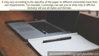 It may vary according to the specifics of the paper or different universities have their
own requirements. For example, Cambridge can ask you to write only in APA but
Berkeley will use all styles and formats.
annotatedbibliographybuilder.co
 