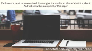Each source must be summarized. It must give the reader an idea of what it is about.
And will show the main point of this paper.
annotatedbibliographybuilder.co
 
