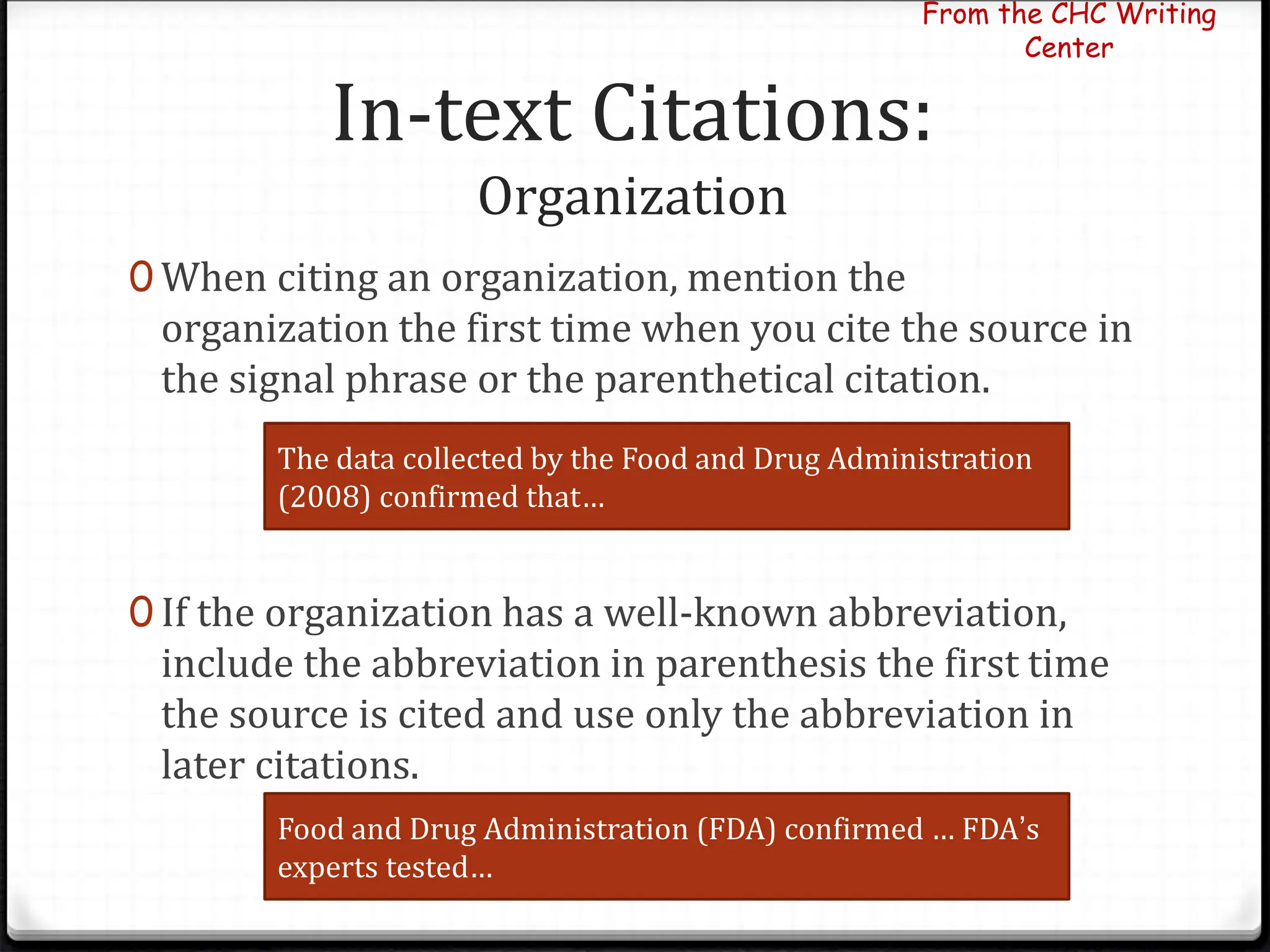 In-text Citations:
Organization
0 When citing an organization, mention the
organization the first time when you cite the source in
the signal phrase or the parenthetical citation.
0 If the organization has a well-known abbreviation,
include the abbreviation in parenthesis the first time
the source is cited and use only the abbreviation in
later citations.
From the CHC Writing
Center
The data collected by the Food and Drug Administration
(2008) confirmed that…
Food and Drug Administration (FDA) confirmed … FDA’s
experts tested…
 