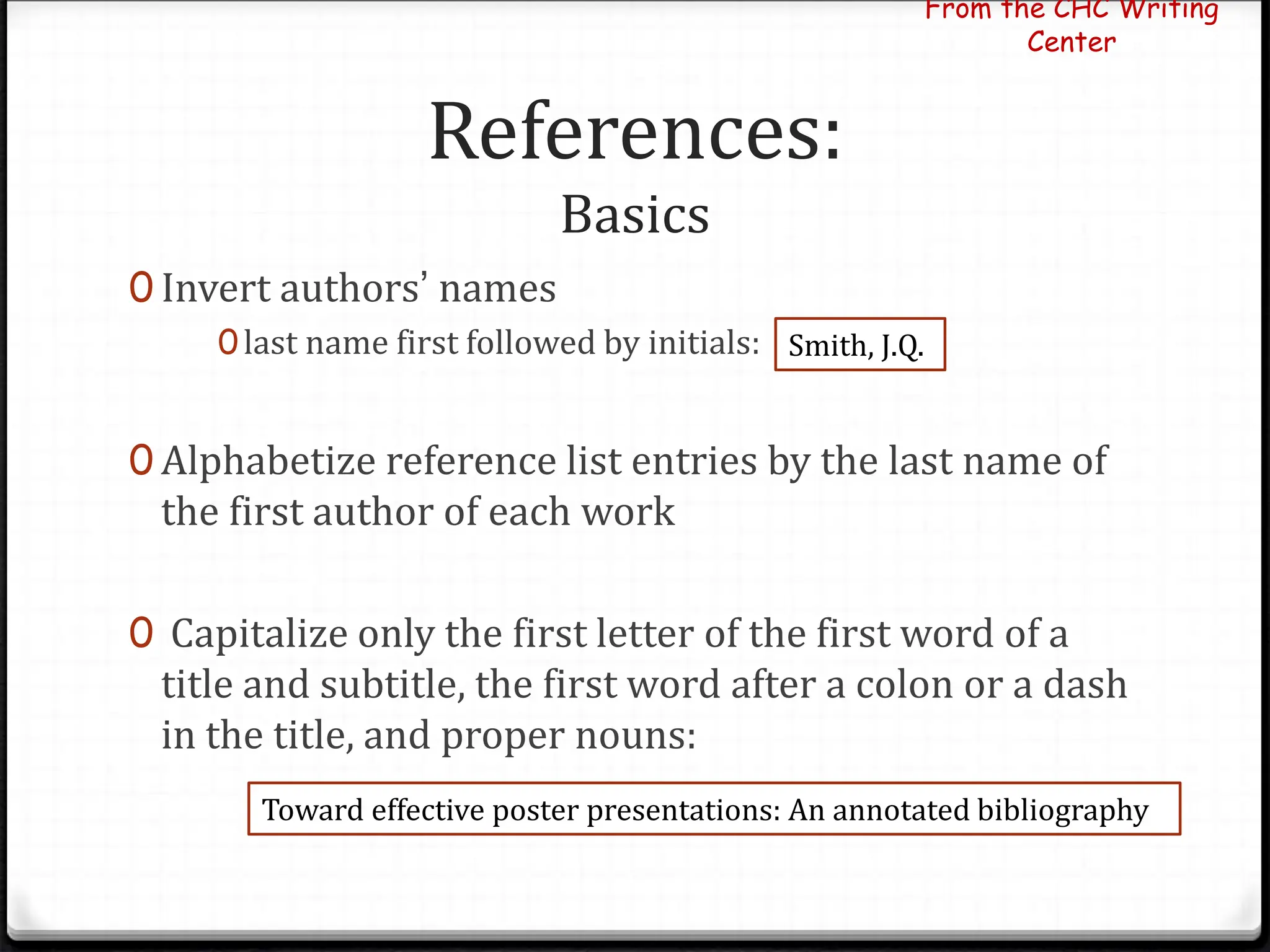 References:
Basics
0 Invert authors’ names
0last name first followed by initials:
0 Alphabetize reference list entries by the last name of
the first author of each work
0 Capitalize only the first letter of the first word of a
title and subtitle, the first word after a colon or a dash
in the title, and proper nouns:
From the CHC Writing
Center
Smith, J.Q.
Toward effective poster presentations: An annotated bibliography
 